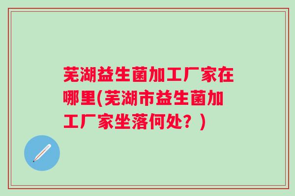 芜湖益生菌加工厂家在哪里(芜湖市益生菌加工厂家坐落何处?) 芜湖益生菌加工厂家在哪里(芜湖市益生菌加工厂家坐落何处?)