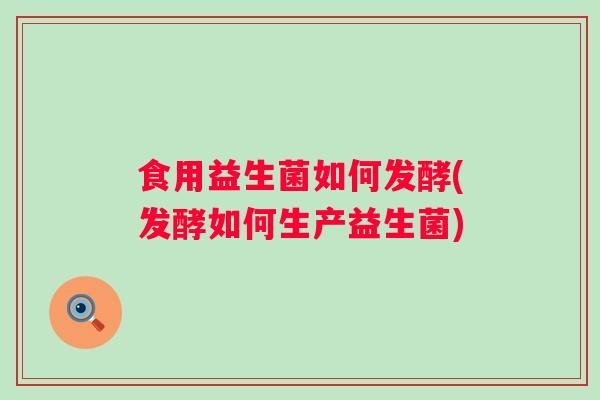 食用益生菌如何发酵(发酵如何生产益生菌)