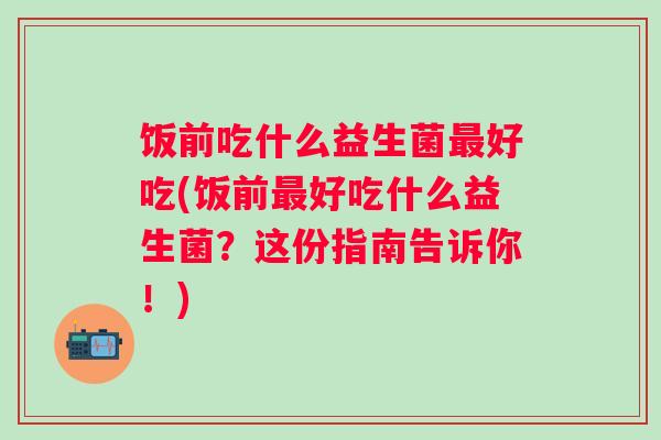 饭前吃什么益生菌好吃(饭前好吃什么益生菌?这份指南告诉你!) 饭前吃什么益生菌好吃(饭前好吃什么益生菌?这份指南告诉你!)
