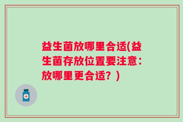 益生菌放哪里合适(益生菌存放位置要注意:放哪里更合适?) 益生菌放哪里合适(益生菌存放位置要注意:放哪里更合适?)
