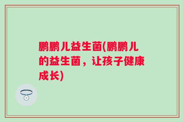 鹏鹏儿益生菌(鹏鹏儿的益生菌,让孩子健康成长) 鹏鹏儿益生菌(鹏鹏儿的益生菌,让孩子健康成长)