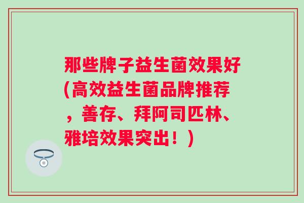 那些牌子益生菌效果好(高效益生菌品牌推荐，善存、拜阿司匹林、雅培效果突出！)