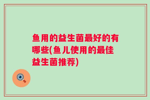 鱼用的益生菌好的有哪些(鱼儿使用的佳益生菌推荐)