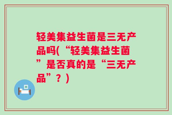 轻美集益生菌是三无产品吗(“轻美集益生菌”是否真的是“三无产品”?) 轻美集益生菌是三无产品吗(“轻美集益生菌”是否真的是“三无产品”?)