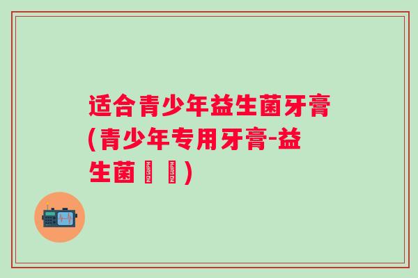 适合青少年益生菌牙膏(青少年专用牙膏-益生菌護齒)