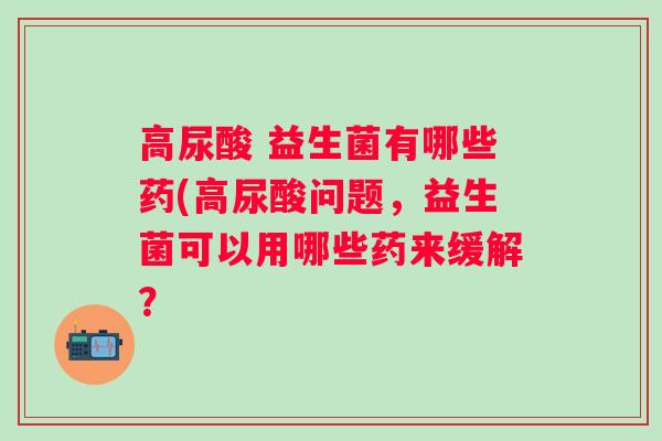 高尿酸 益生菌有哪些药(高尿酸问题，益生菌可以用哪些药来缓解？