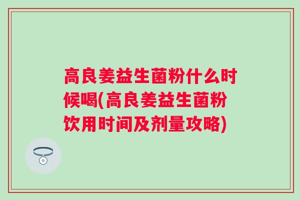 高良姜益生菌粉什么时候喝(高良姜益生菌粉饮用时间及剂量攻略) 高良姜益生菌粉什么时候喝(高良姜益生菌粉饮用时间及剂量攻略)