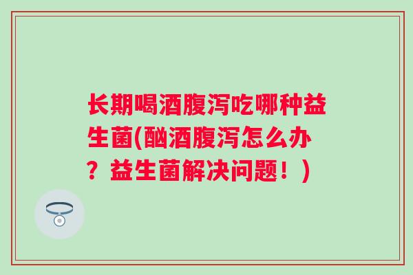 长期喝酒腹泻吃哪种益生菌(酗酒腹泻怎么办？益生菌解决问题！)