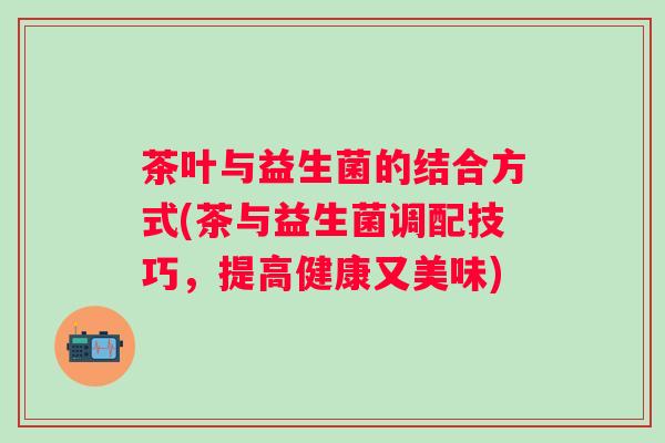 茶叶与益生菌的结合方式(茶与益生菌调配技巧，提高健康又美味)