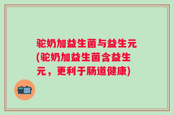 驼奶加益生菌与益生元(驼奶加益生菌含益生元,更利于肠道健康) 驼奶加益生菌与益生元(驼奶加益生菌含益生元,更利于肠道健康)