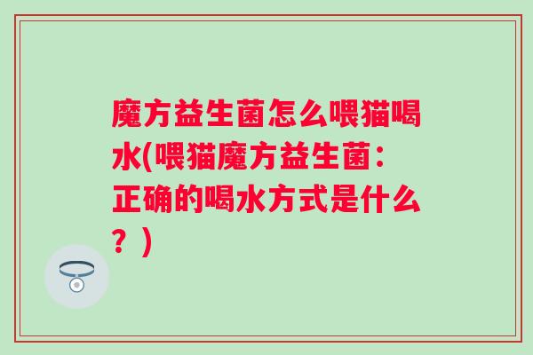 魔方益生菌怎么喂猫喝水(喂猫魔方益生菌:正确的喝水方式是什么?) 魔方益生菌怎么喂猫喝水(喂猫魔方益生菌:正确的喝水方式是什么?)