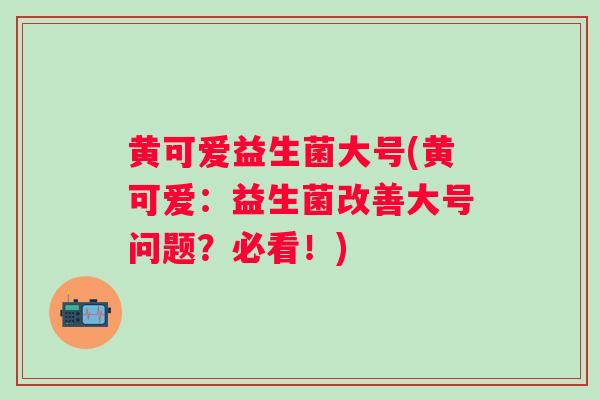 黄可爱益生菌大号(黄可爱：益生菌改善大号问题？必看！)