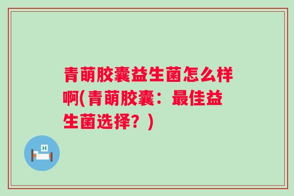 青萌胶囊益生菌怎么样啊(青萌胶囊:佳益生菌选择?) 青萌胶囊益生菌怎么样啊(青萌胶囊:佳益生菌选择?)