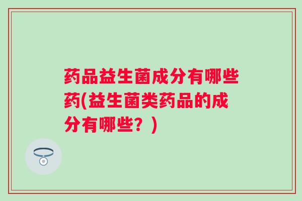 药品益生菌成分有哪些药(益生菌类药品的成分有哪些？)