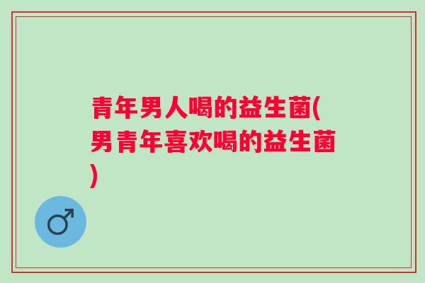 青年男人喝的益生菌(男青年喜欢喝的益生菌)