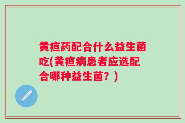 黄疸药配合什么益生菌吃(黄疸患者应选配合哪种益生菌？)