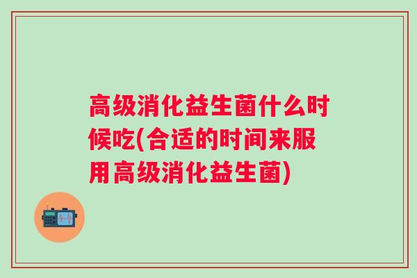 高级消化益生菌什么时候吃(合适的时间来服用高级消化益生菌)