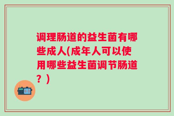 调理肠道的益生菌有哪些成人(成年人可以使用哪些益生菌调节肠道？)