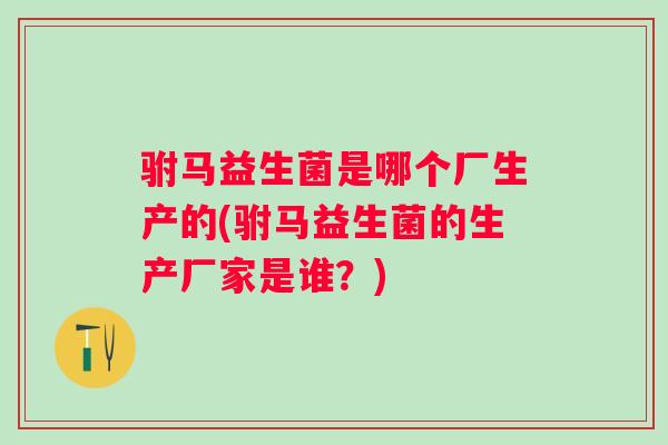 驸马益生菌是哪个厂生产的(驸马益生菌的生产厂家是谁?) 驸马益生菌是哪个厂生产的(驸马益生菌的生产厂家是谁?)