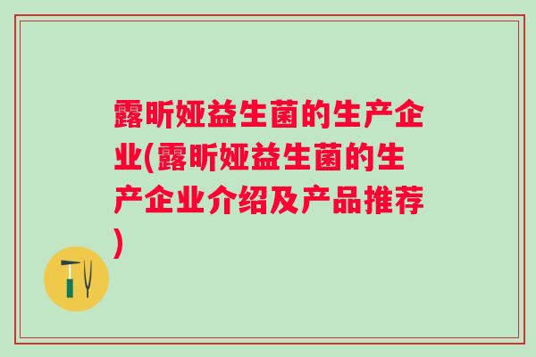 露昕娅益生菌的生产企业(露昕娅益生菌的生产企业介绍及产品推荐)