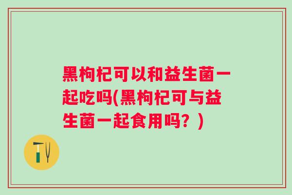 黑枸杞可以和益生菌一起吃吗(黑枸杞可与益生菌一起食用吗？)