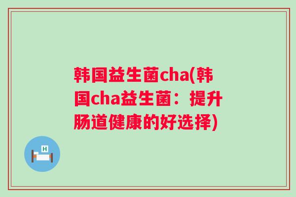 韩国益生菌cha(韩国cha益生菌:提升肠道健康的好选择) 韩国益生菌cha(韩国cha益生菌:提升肠道健康的好选择)