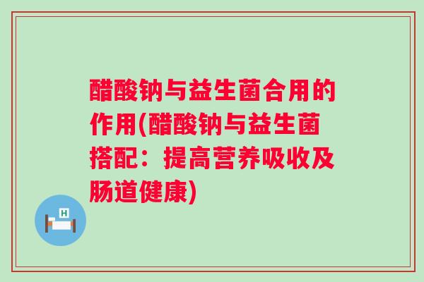 醋酸钠与益生菌合用的作用(醋酸钠与益生菌搭配：提高营养吸收及肠道健康)