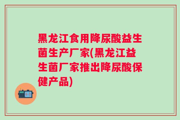 黑龙江食用降尿酸益生菌生产厂家(黑龙江益生菌厂家推出降尿酸保健产品)
