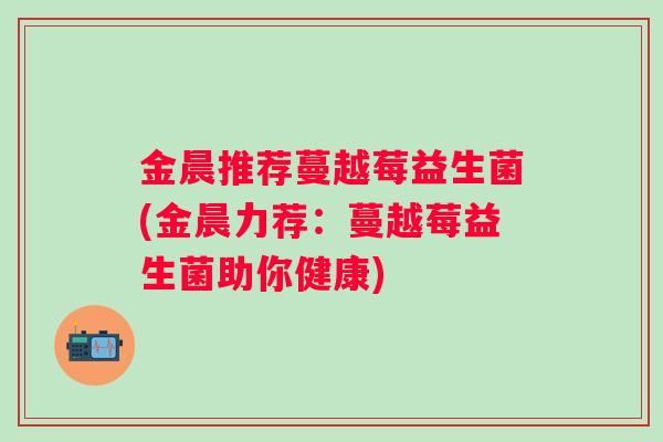 金晨推荐蔓越莓益生菌(金晨力荐：蔓越莓益生菌助你健康)
