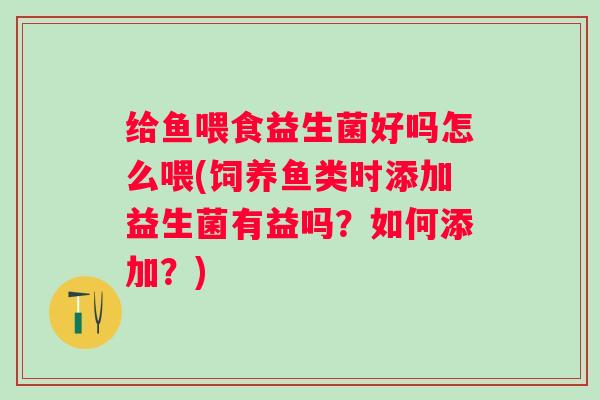 给鱼喂食益生菌好吗怎么喂(饲养鱼类时添加益生菌有益吗?如何添加?) 给鱼喂食益生菌好吗怎么喂(饲养鱼类时添加益生菌有益吗?如何添加?)