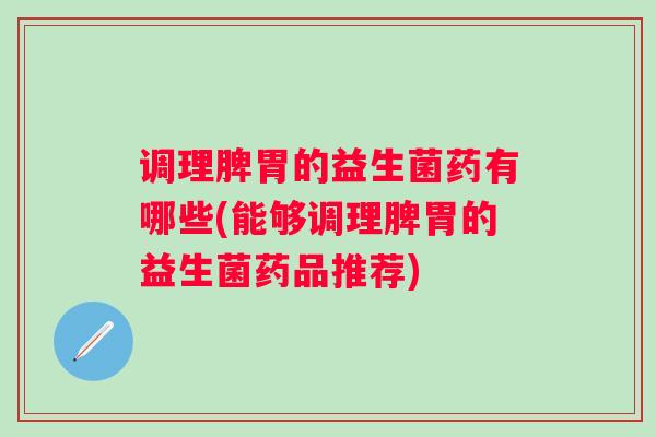调理脾胃的益生菌药有哪些(能够调理脾胃的益生菌药品推荐)