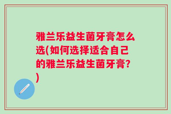 雅兰乐益生菌牙膏怎么选(如何选择适合自己的雅兰乐益生菌牙膏?) 雅兰乐益生菌牙膏怎么选(如何选择适合自己的雅兰乐益生菌牙膏?)