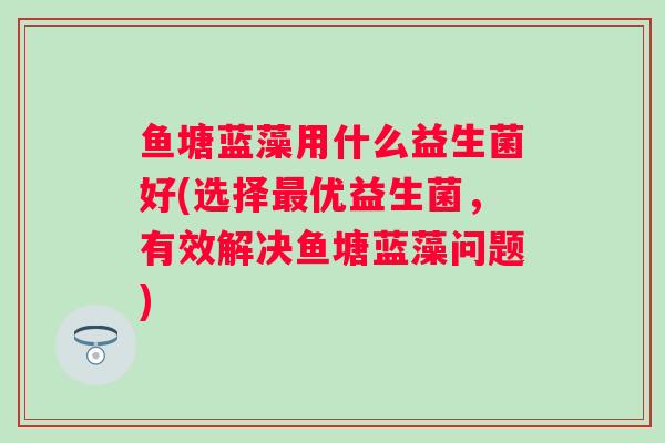 鱼塘蓝藻用什么益生菌好(选择优益生菌,有效解决鱼塘蓝藻问题) 鱼塘蓝藻用什么益生菌好(选择优益生菌,有效解决鱼塘蓝藻问题)