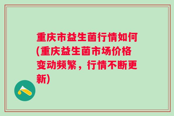 重庆市益生菌行情如何(重庆益生菌市场价格变动频繁,行情不断更新) 重庆市益生菌行情如何(重庆益生菌市场价格变动频繁,行情不断更新)
