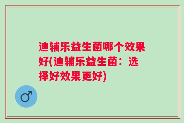 迪辅乐益生菌哪个效果好(迪辅乐益生菌：选择好效果更好)