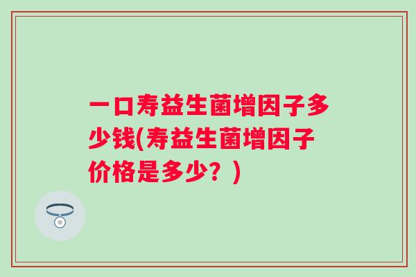 一口寿益生菌增因子多少钱(寿益生菌增因子价格是多少？)