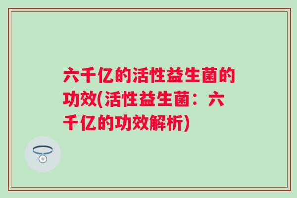 六千亿的活性益生菌的功效(活性益生菌：六千亿的功效解析)