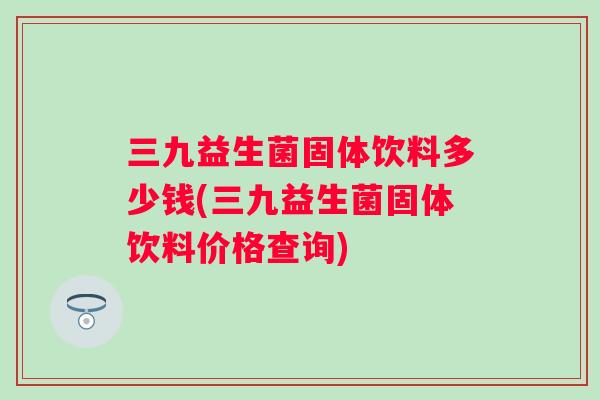 三九益生菌固体饮料多少钱(三九益生菌固体饮料价格查询)