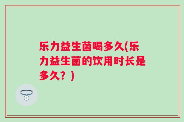 乐力益生菌喝多久(乐力益生菌的饮用时长是多久?) 乐力益生菌喝多久(乐力益生菌的饮用时长是多久?)