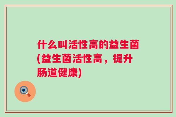 什么叫活性高的益生菌(益生菌活性高,提升肠道健康) 什么叫活性高的益生菌(益生菌活性高,提升肠道健康)