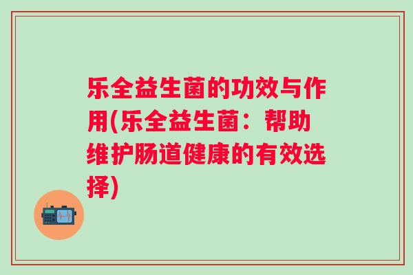乐全益生菌的功效与作用(乐全益生菌:帮助维护肠道健康的有效选择) 乐全益生菌的功效与作用(乐全益生菌:帮助维护肠道健康的有效选择)