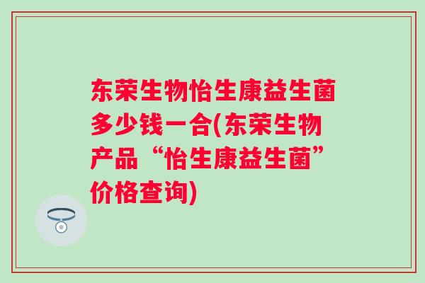 东荣生物怡生康益生菌多少钱一合(东荣生物产品“怡生康益生菌”价格查询)