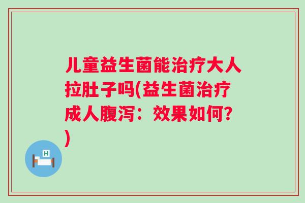 儿童益生菌能大人拉肚子吗(益生菌成人：效果如何？)