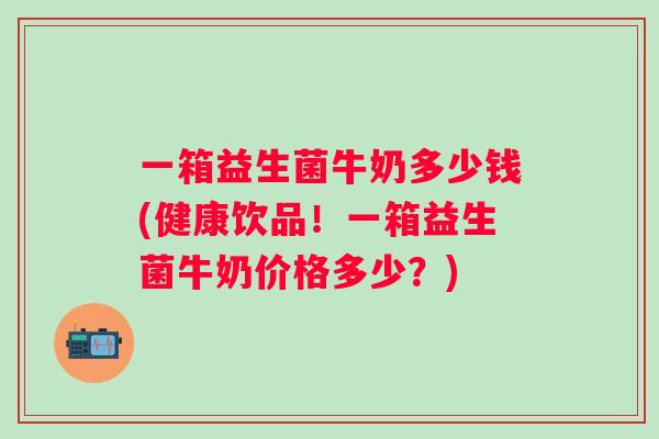 一箱益生菌牛奶多少钱(健康饮品！一箱益生菌牛奶价格多少？)