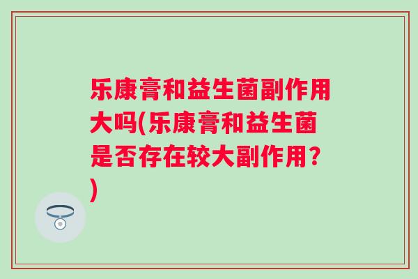 乐康膏和益生菌副作用大吗(乐康膏和益生菌是否存在较大副作用？)