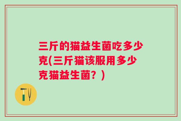 三斤的猫益生菌吃多少克(三斤猫该服用多少克猫益生菌?) 三斤的猫益生菌吃多少克(三斤猫该服用多少克猫益生菌?)