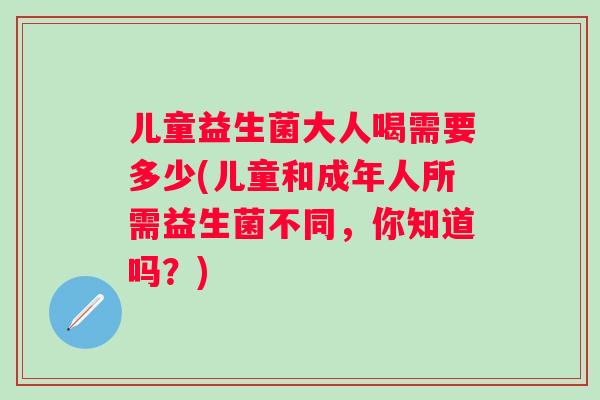 儿童益生菌大人喝需要多少(儿童和成年人所需益生菌不同，你知道吗？)