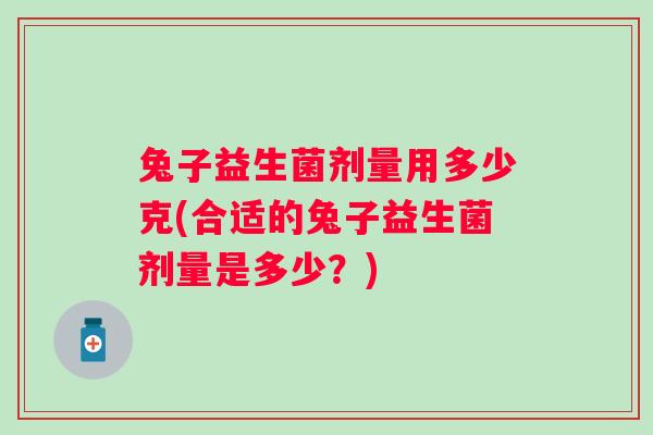 兔子益生菌剂量用多少克(合适的兔子益生菌剂量是多少?) 兔子益生菌剂量用多少克(合适的兔子益生菌剂量是多少?)