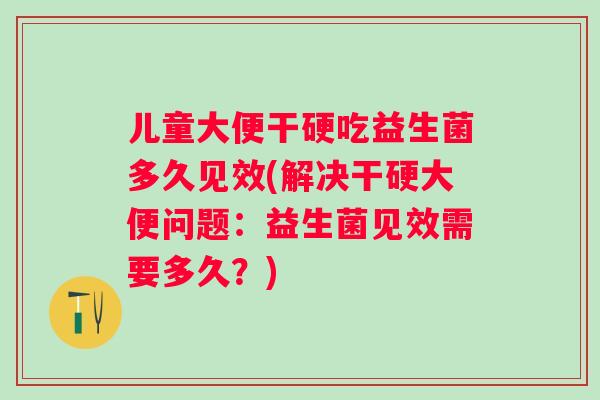 儿童大便干硬吃益生菌多久见效(解决干硬大便问题:益生菌见效需要多久?) 儿童大便干硬吃益生菌多久见效(解决干硬大便问题:益生菌见效需要多久?)