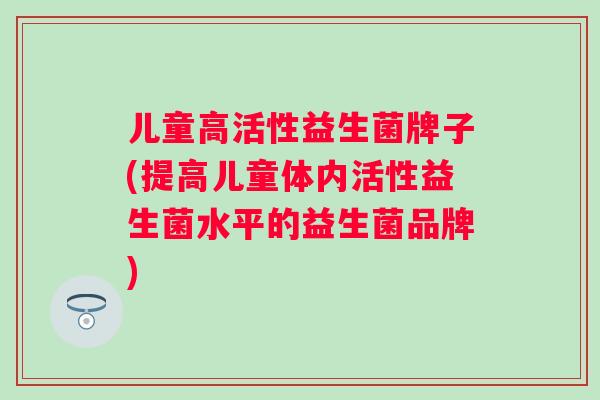 儿童高活性益生菌牌子(提高儿童体内活性益生菌水平的益生菌品牌)